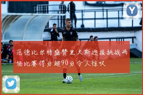 范德比尔特盛赞里夫斯迎接挑战两场比赛得分超90分令人惊叹