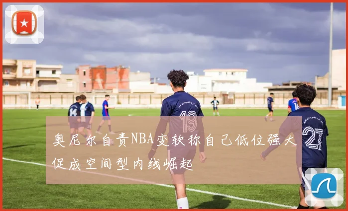 奥尼尔自责NBA变软称自己低位强大促成空间型内线崛起
