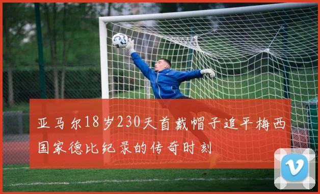 亚马尔18岁230天首戴帽子追平梅西国家德比纪录的传奇时刻