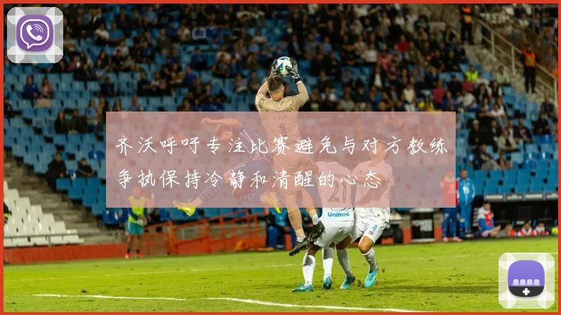 齐沃呼吁专注比赛避免与对方教练争执保持冷静和清醒的心态