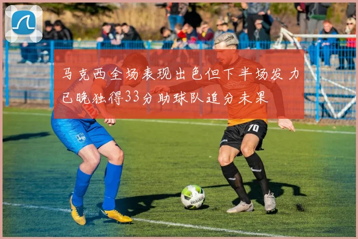 马克西全场表现出色但下半场发力已晚独得33分助球队追分未果