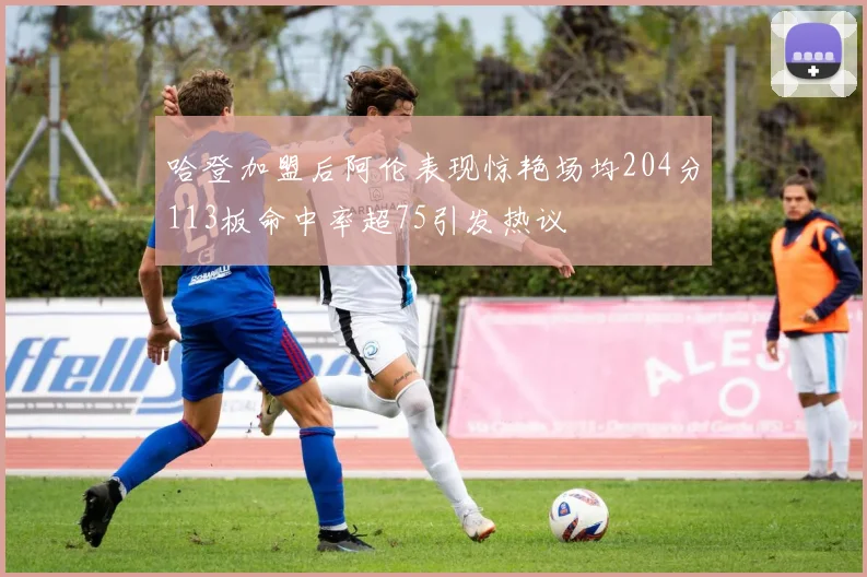 哈登加盟后阿伦表现惊艳场均204分113板命中率超75引发热议