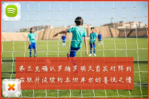 弗兰克确认罗梅罗明天首发对阵利兹联并谈续约本坦库尔的喜悦之情