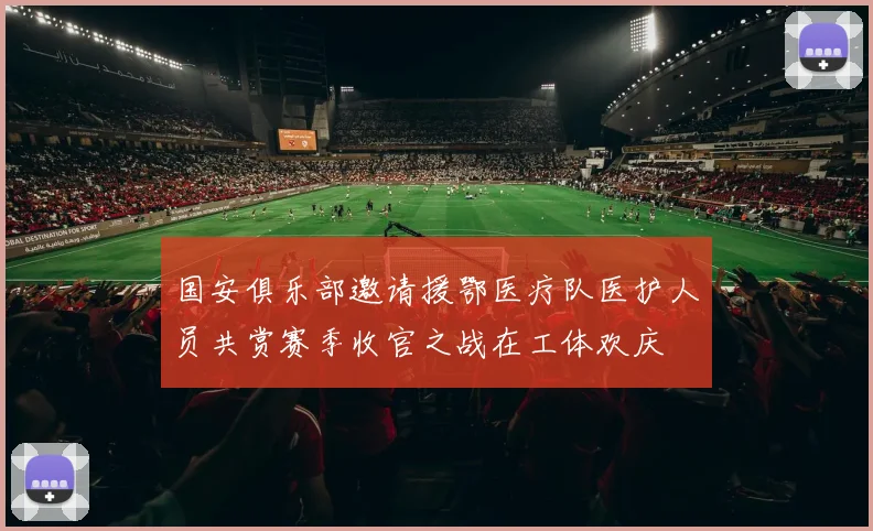国安俱乐部邀请援鄂医疗队医护人员共赏赛季收官之战在工体欢庆