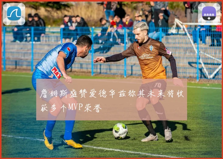 詹姆斯盛赞爱德华兹称其未来将收获多个MVP荣誉