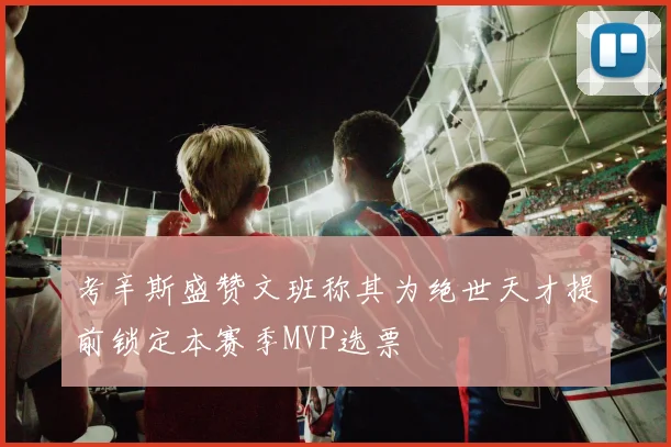 考辛斯盛赞文班称其为绝世天才提前锁定本赛季MVP选票