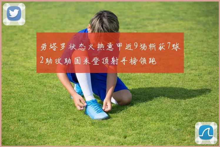 劳塔罗状态火热意甲近9场斩获7球2助攻助国米登顶射手榜领跑