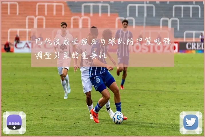 巴代谈成长经历与球队防守策略强调登贝莱的重要性