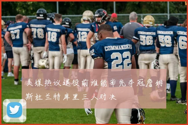美媒热议退役前谁能率先夺冠詹姆斯杜兰特库里三人对决