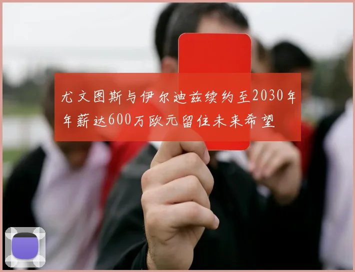 尤文图斯与伊尔迪兹续约至2030年年薪达600万欧元留住未来希望
