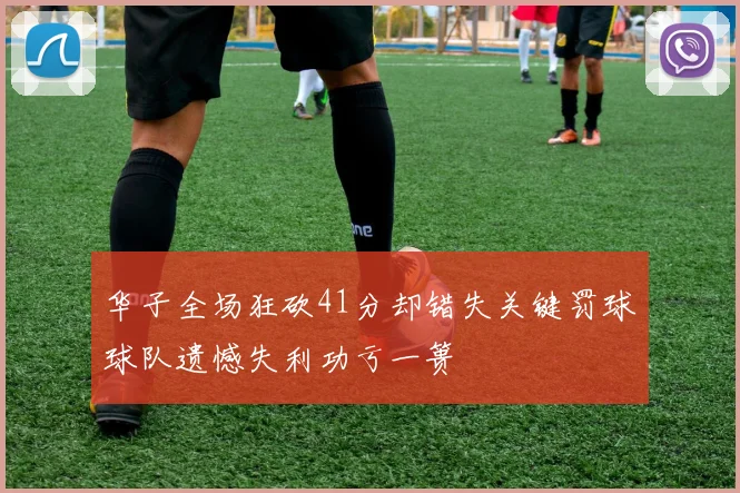 华子全场狂砍41分却错失关键罚球球队遗憾失利功亏一篑