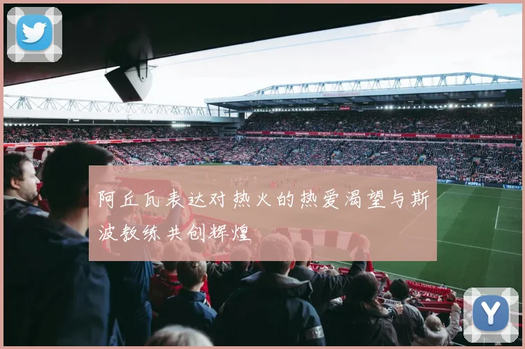 阿丘瓦表达对热火的热爱渴望与斯波教练共创辉煌