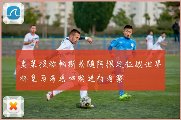 奥莱报称帕斯或随阿根廷征战世界杯皇马考虑回购进行考察
