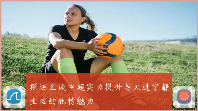 斯坦丘谈中超实力提升与大连宁静生活的独特魅力