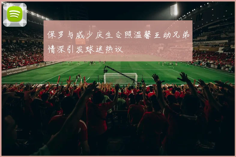 保罗与威少庆生合照温馨互动兄弟情深引发球迷热议