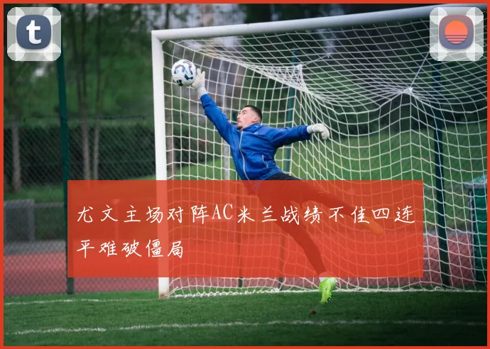 尤文主场对阵AC米兰战绩不佳四连平难破僵局