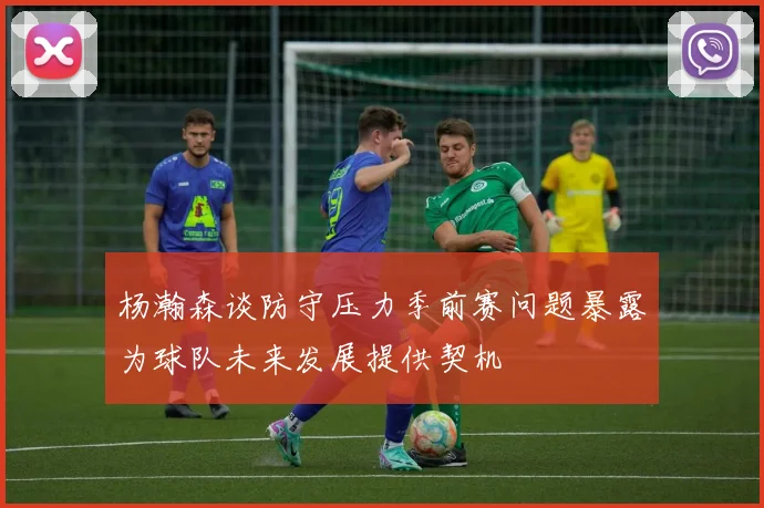 杨瀚森谈防守压力季前赛问题暴露为球队未来发展提供契机