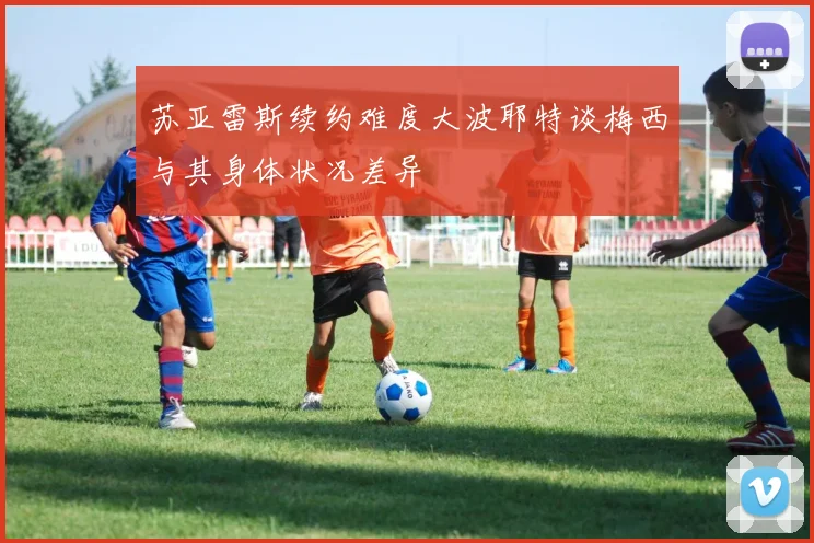 苏亚雷斯续约难度大波耶特谈梅西与其身体状况差异