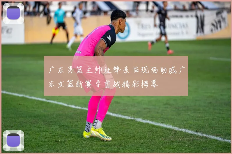 广东男篮主帅杜锋亲临现场助威广东女篮新赛季首战精彩揭幕