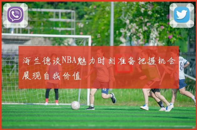 海兰德谈NBA魅力时刻准备把握机会展现自我价值