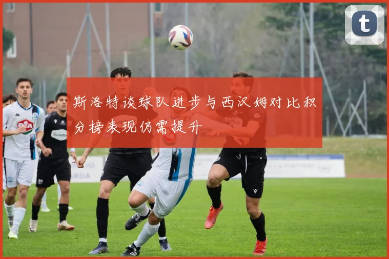斯洛特谈球队进步与西汉姆对比积分榜表现仍需提升