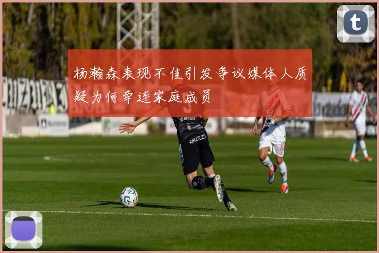 杨瀚森表现不佳引发争议媒体人质疑为何牵连家庭成员