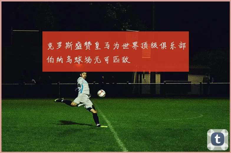 克罗斯盛赞皇马为世界顶级俱乐部伯纳乌球场无可匹敌