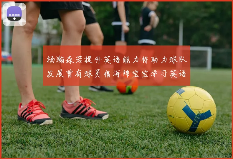 杨瀚森若提升英语能力将助力球队发展曾有球员借海绵宝宝学习英语技巧