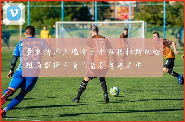 曼联新帅人选浮出水面格拉斯纳哈维马雷斯卡南门皆在考虑之中