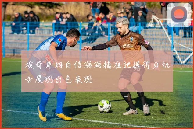 埃奇库姆自信满满精准把握得分机会展现出色表现