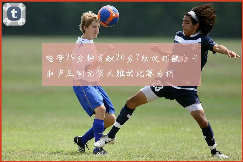 哈登29分钟贡献20分7助攻却被小卡和卢压制无伤大雅的比赛分析