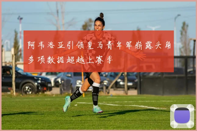 阿韦洛亚引领皇马青年军崭露头角多项数据超越上赛季