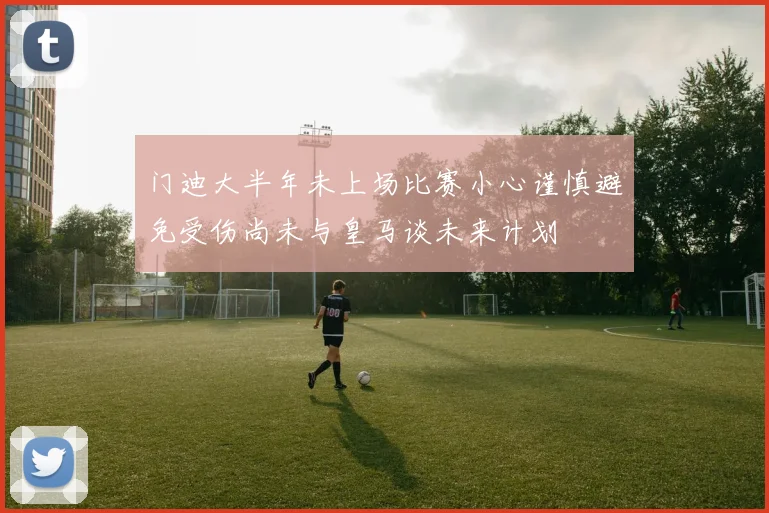 门迪大半年未上场比赛小心谨慎避免受伤尚未与皇马谈未来计划