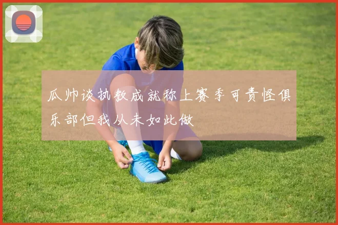 瓜帅谈执教成就称上赛季可责怪俱乐部但我从未如此做