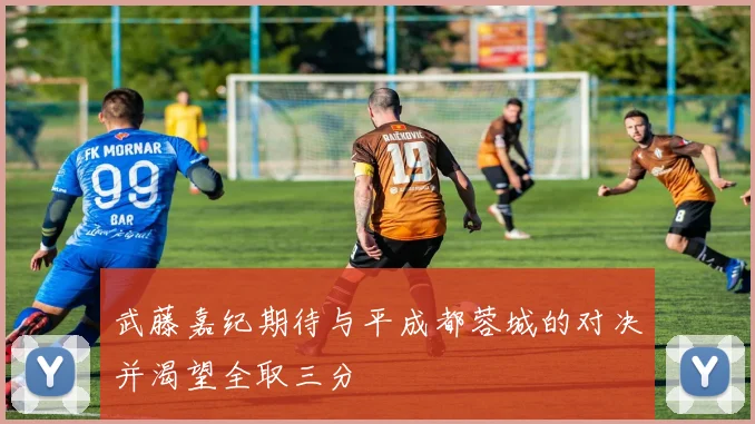 武藤嘉纪期待与平成都蓉城的对决并渴望全取三分