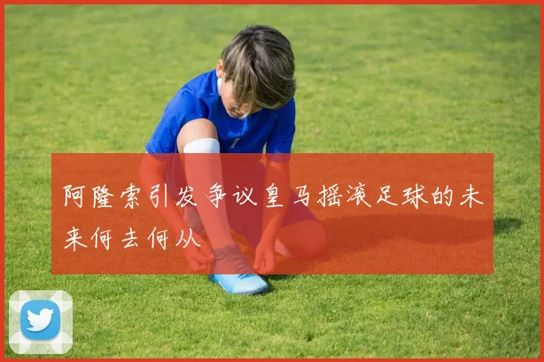 阿隆索引发争议皇马摇滚足球的未来何去何从