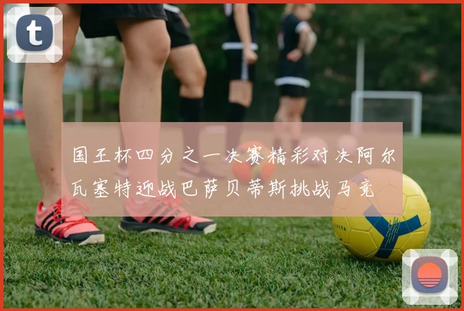 国王杯四分之一决赛精彩对决阿尔瓦塞特迎战巴萨贝蒂斯挑战马竞